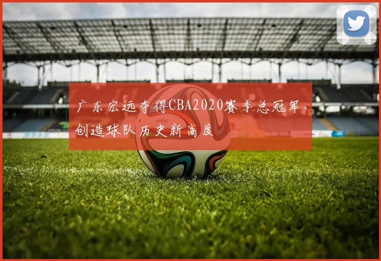 广东宏远夺得CBA2020赛季总冠军，创造球队历史新高度