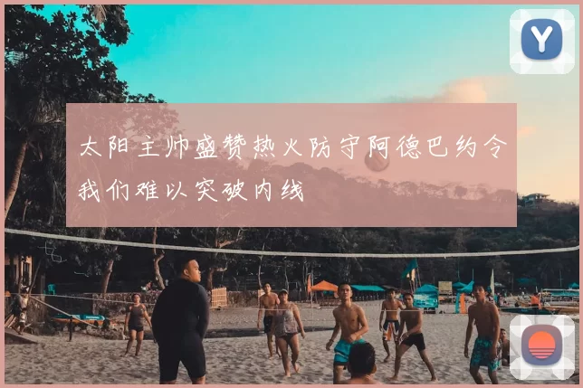太阳主帅盛赞热火防守阿德巴约令我们难以突破内线