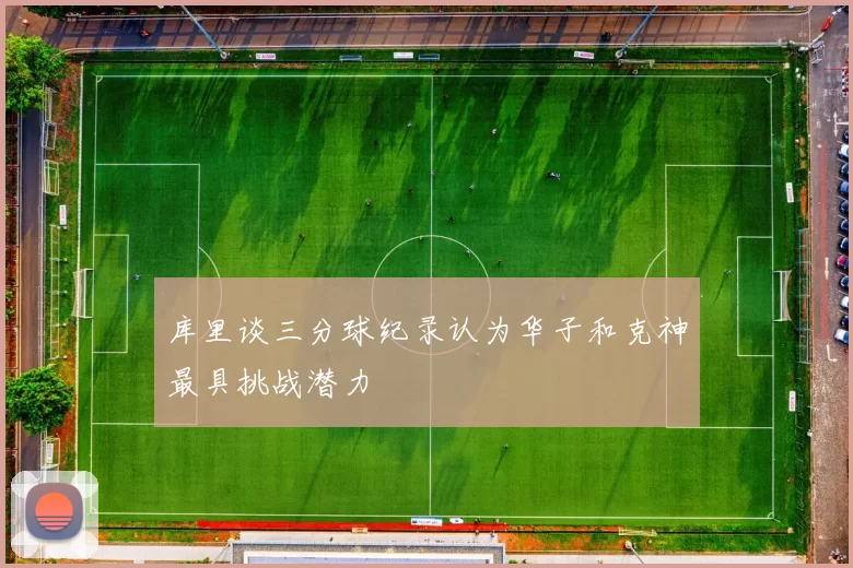 库里谈三分球纪录认为华子和克神最具挑战潜力