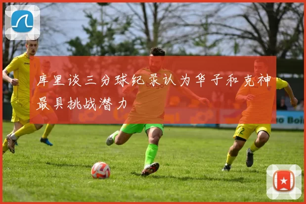 库里谈三分球纪录认为华子和克神最具挑战潜力