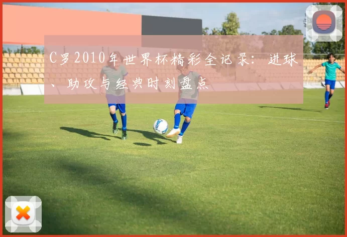 C罗2010年世界杯精彩全记录:进球、助攻与经典时刻盘点