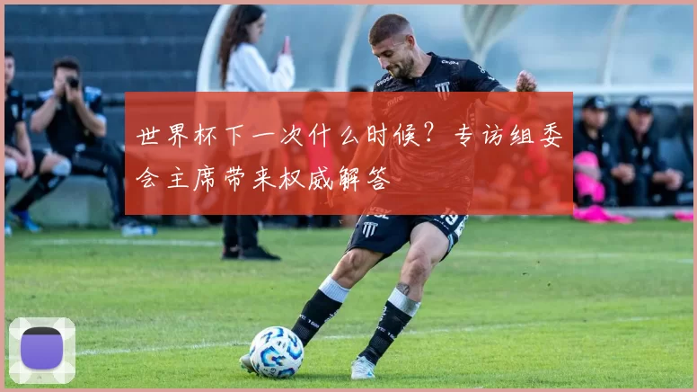 世界杯下一次什么时候？专访组委会主席带来权威解答
