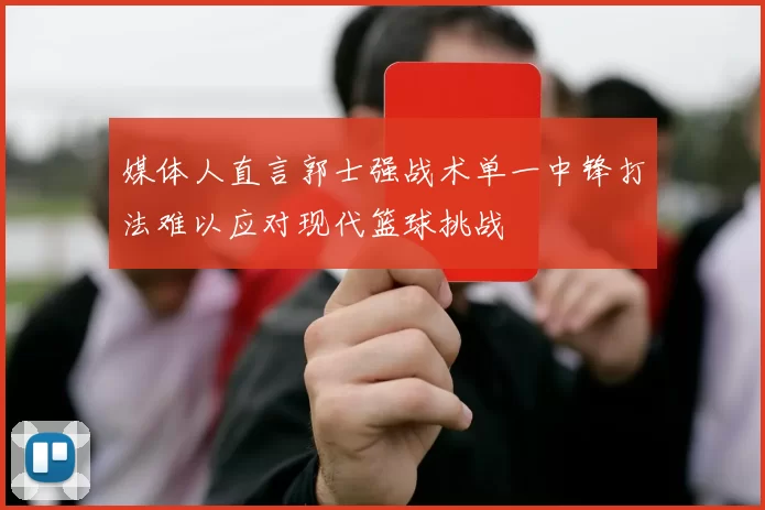 媒体人直言郭士强战术单一中锋打法难以应对现代篮球挑战