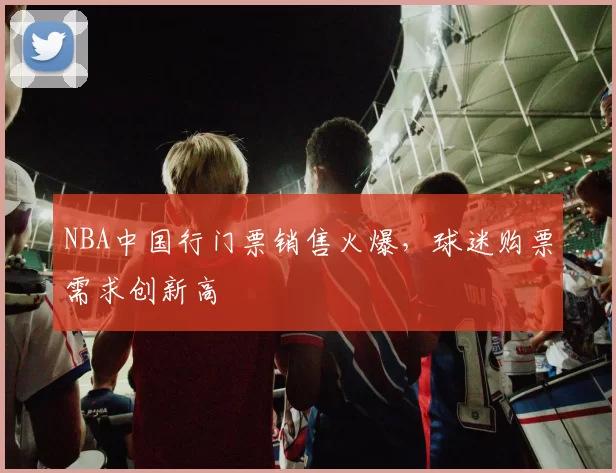 NBA中国行门票销售火爆,球迷购票需求创新高