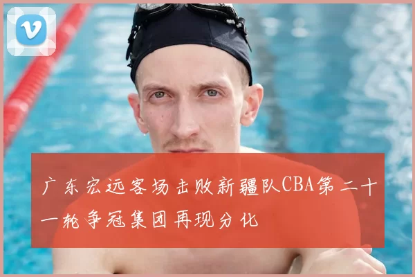 广东宏远客场击败新疆队CBA第二十一轮争冠集团再现分化