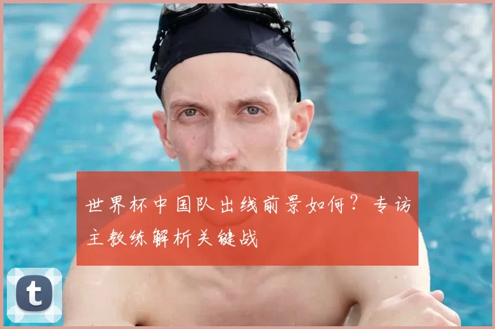 世界杯中国队出线前景如何?专访主教练解析关键战