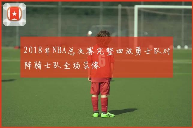 2018年NBA总决赛完整回放勇士队对阵骑士队全场录像