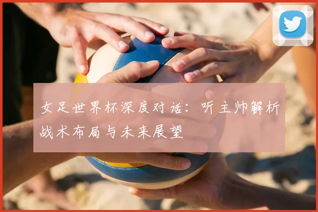 女足世界杯深度对话：听主帅解析战术布局与未来展望