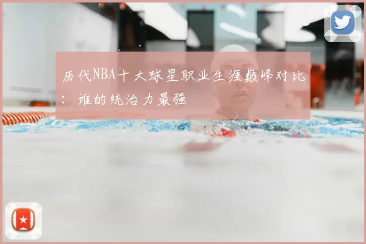 历代NBA十大球星职业生涯巅峰对比：谁的统治力最强