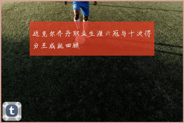 迈克尔乔丹职业生涯六冠与十次得分王成就回顾
