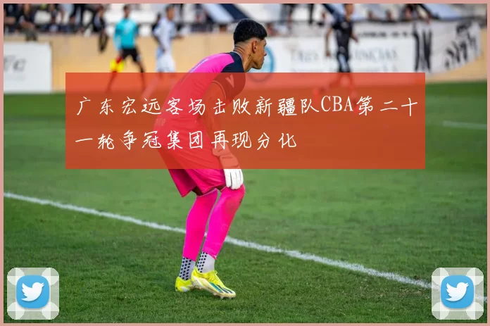 广东宏远客场击败新疆队CBA第二十一轮争冠集团再现分化