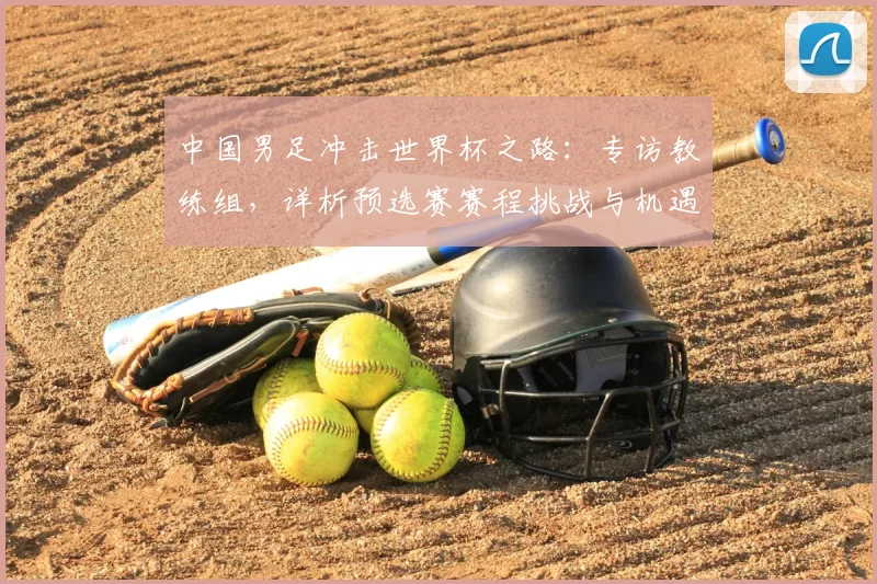 中国男足冲击世界杯之路：专访教练组，详析预选赛赛程挑战与机遇