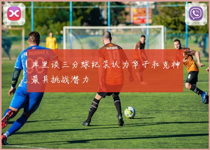库里谈三分球纪录认为华子和克神最具挑战潜力