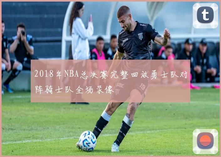 2018年NBA总决赛完整回放勇士队对阵骑士队全场录像