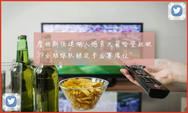 詹姆斯伤退湖人憾负火箭哈登狂砍39分助球队锁定季后赛席位
