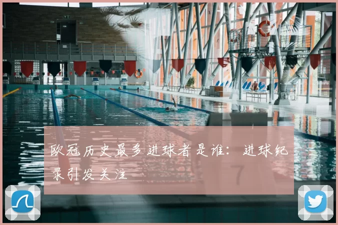欧冠历史最多进球者是谁：进球纪录引发关注