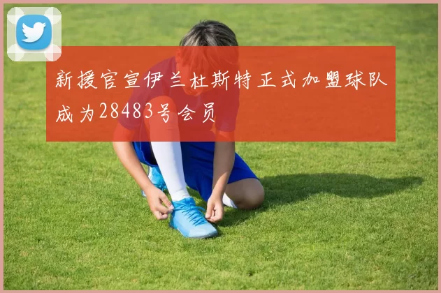 新援官宣伊兰杜斯特正式加盟球队成为28483号会员