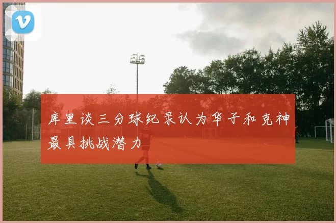 库里谈三分球纪录认为华子和克神最具挑战潜力